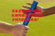 乐鱼足彩官网-英超球队如何通过减少失误减少对方的反击机会？