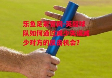 乐鱼足彩官网-英超球队如何通过减少失误减少对方的反击机会？