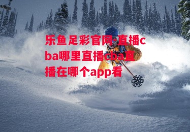 乐鱼足彩官网-直播cba哪里直播cba直播在哪个app看