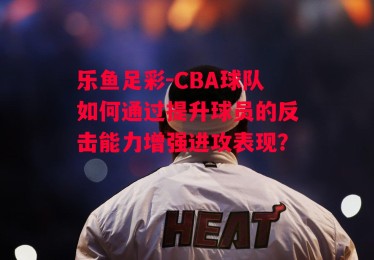 乐鱼足彩-CBA球队如何通过提升球员的反击能力增强进攻表现？